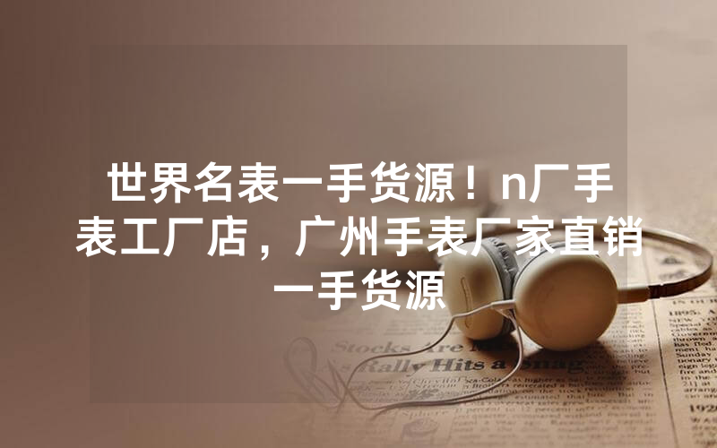 世界名表一手货源！n厂手表工厂店，广州手表厂家直销一手货源