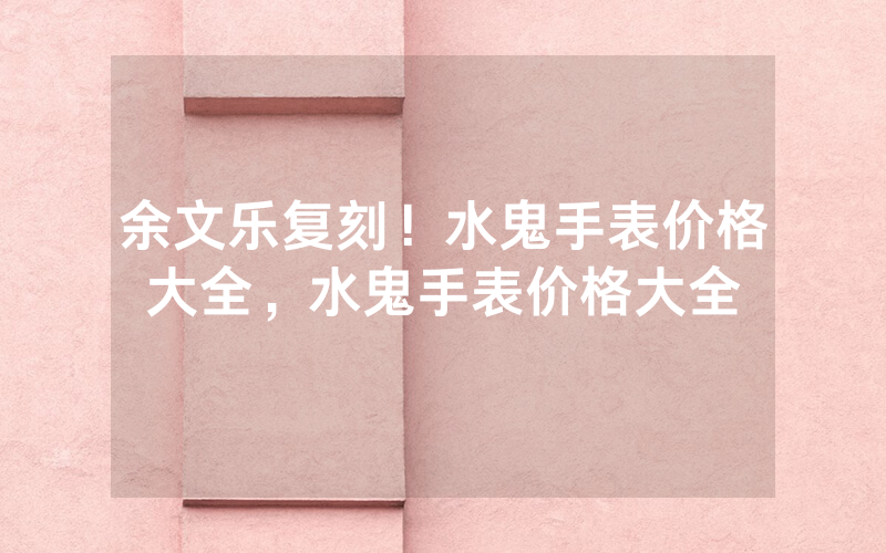 余文乐复刻！水鬼手表价格大全，水鬼手表价格大全