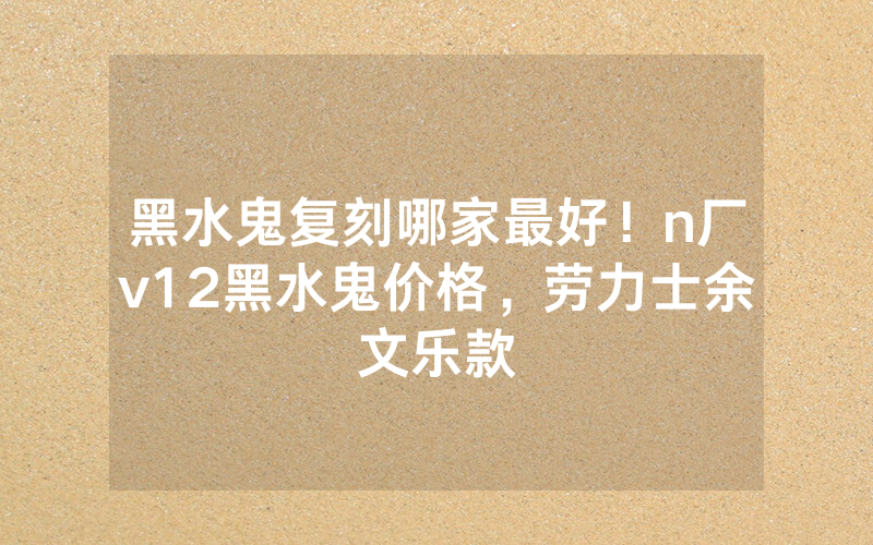黑水鬼复刻哪家最好！n厂v12黑水鬼价格，劳力士余文乐款