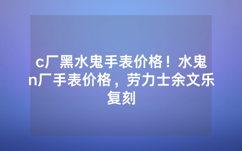 c厂黑水鬼手表价格！水鬼n厂手表价格，劳力士余文乐复刻