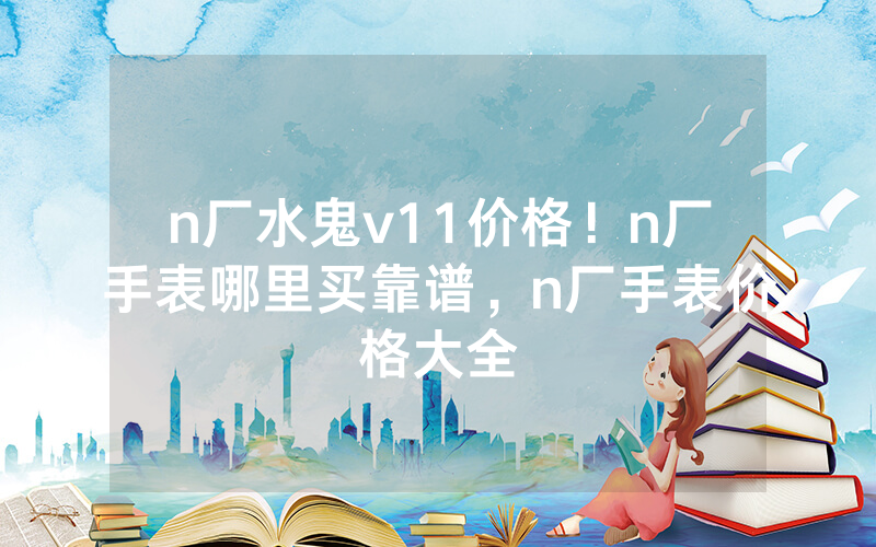 n厂水鬼v11价格！n厂手表哪里买靠谱，n厂手表价格大全