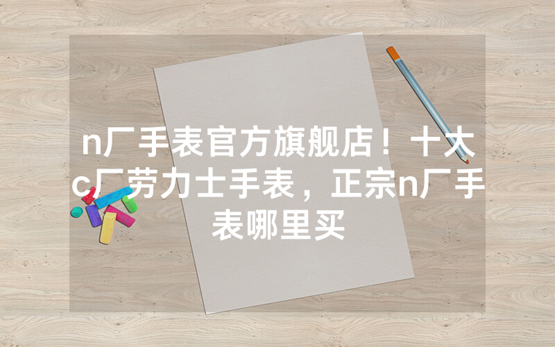 n厂手表官方旗舰店！十大c厂劳力士手表，正宗n厂手表哪里买