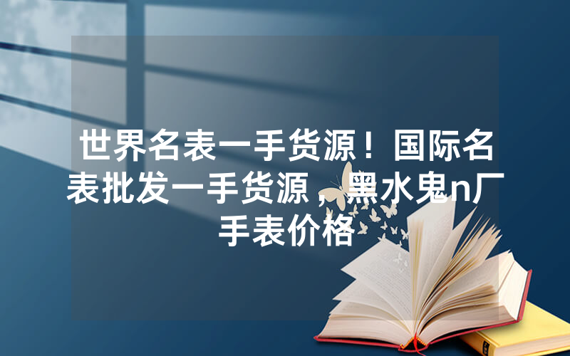 世界名表一手货源！国际名表批发一手货源，黑水鬼n厂手表价格