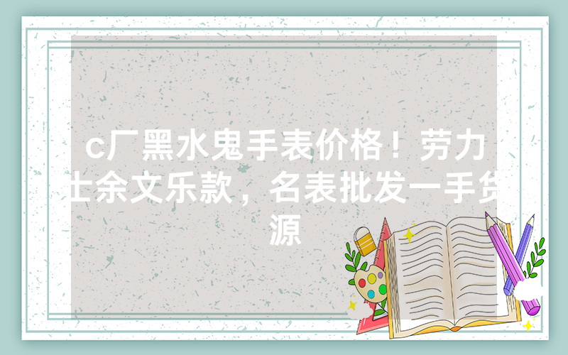 c厂黑水鬼手表价格！劳力士余文乐款，名表批发一手货源