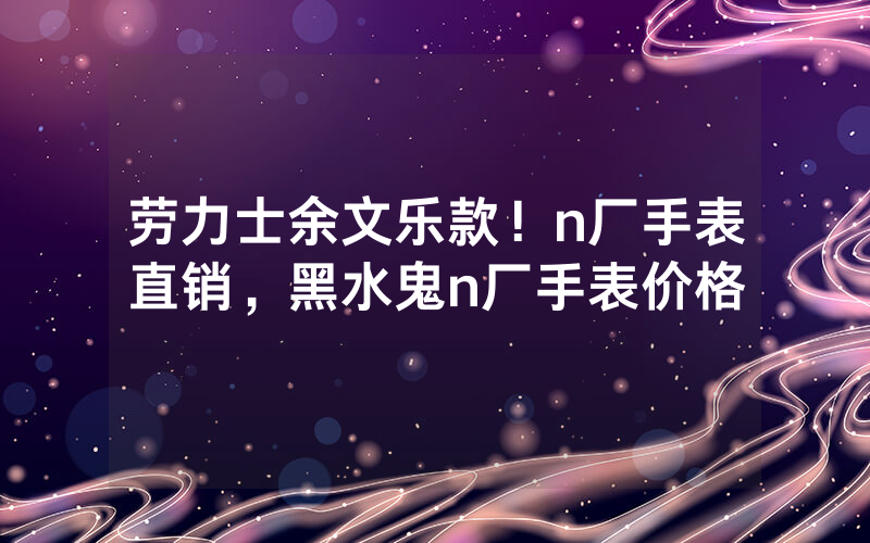 劳力士余文乐款！n厂手表直销，黑水鬼n厂手表价格