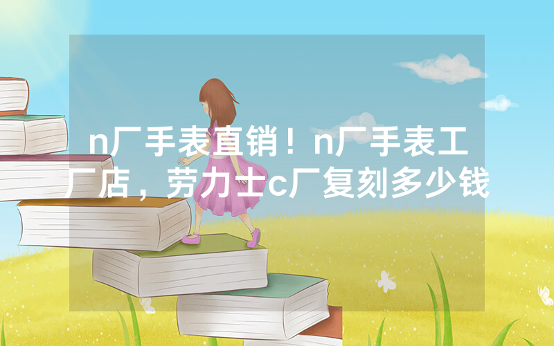 n厂手表直销！n厂手表工厂店，劳力士c厂复刻多少钱