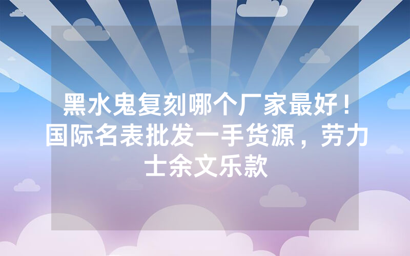 黑水鬼复刻哪个厂家最好！国际名表批发一手货源，劳力士余文乐款