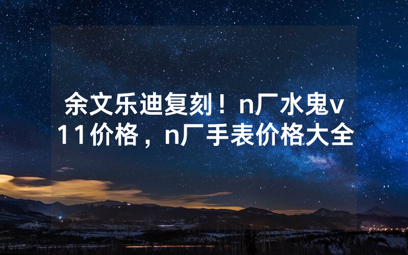 余文乐迪复刻！n厂水鬼v11价格，n厂手表价格大全