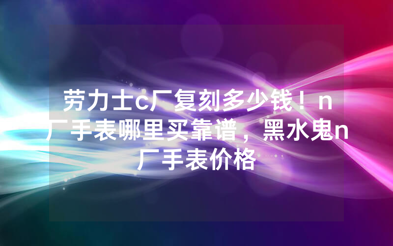 劳力士c厂复刻多少钱！n厂手表哪里买靠谱，黑水鬼n厂手表价格