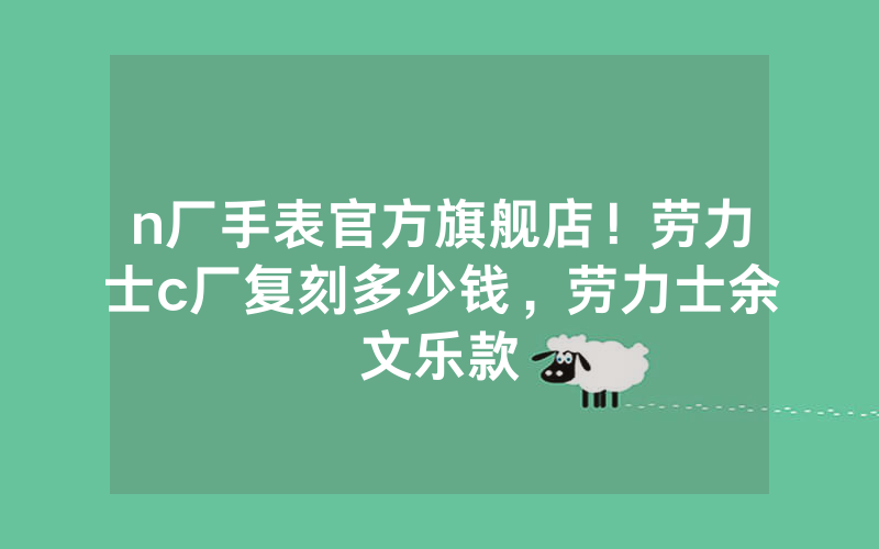 n厂手表官方旗舰店！劳力士c厂复刻多少钱，劳力士余文乐款