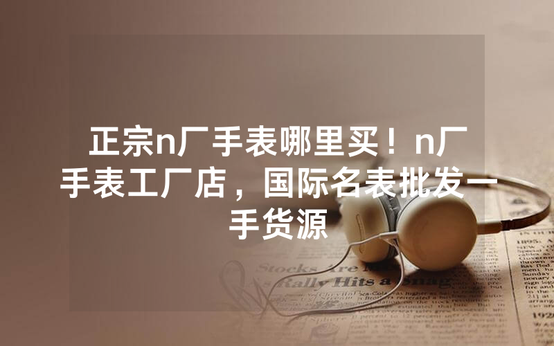正宗n厂手表哪里买！n厂手表工厂店，国际名表批发一手货源