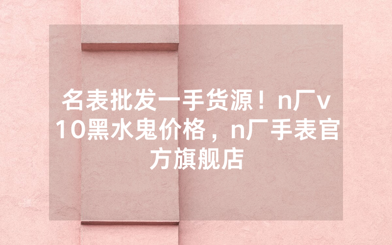 名表批发一手货源！n厂v10黑水鬼价格，n厂手表官方旗舰店