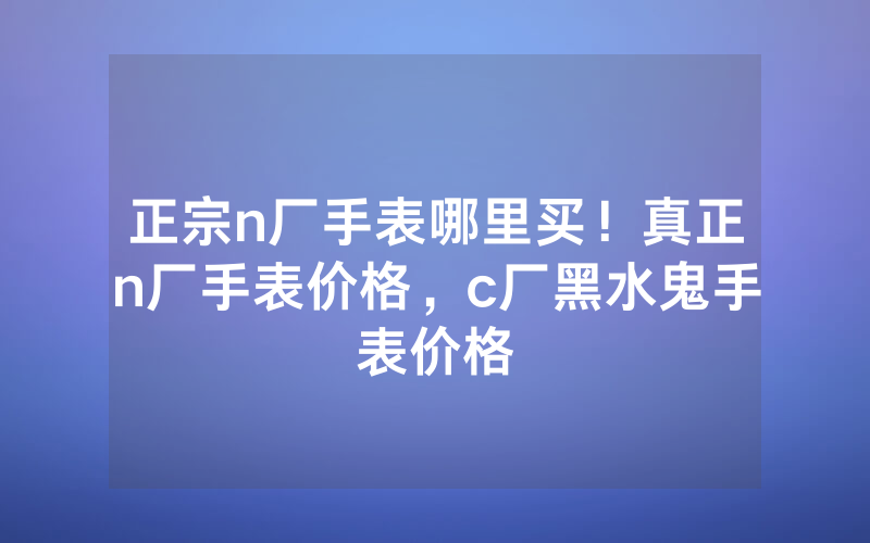 正宗n厂手表哪里买！真正n厂手表价格，c厂黑水鬼手表价格