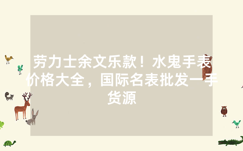 劳力士余文乐款！水鬼手表价格大全，国际名表批发一手货源