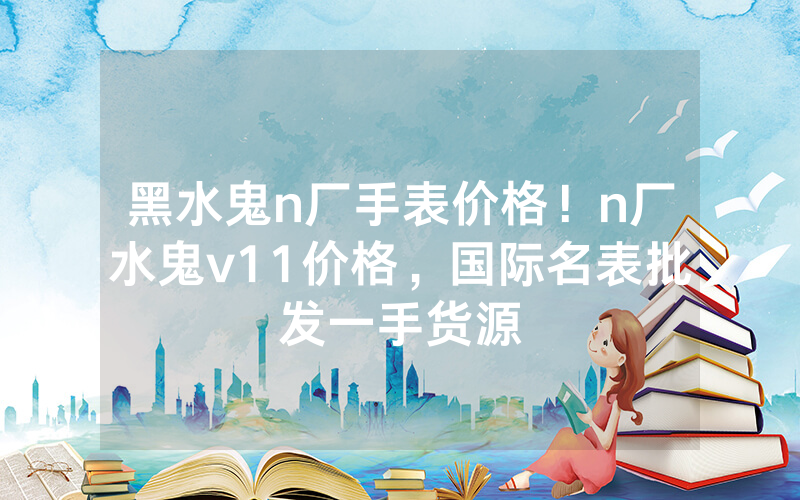 黑水鬼n厂手表价格！n厂水鬼v11价格，国际名表批发一手货源
