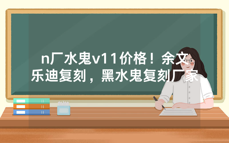 n厂水鬼v11价格！余文乐迪复刻，黑水鬼复刻厂家