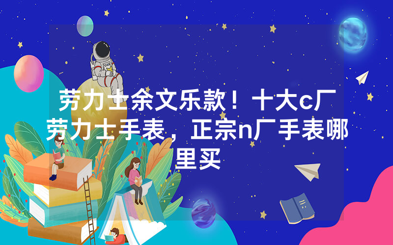 劳力士余文乐款！十大c厂劳力士手表，正宗n厂手表哪里买