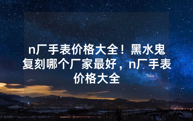 n厂手表价格大全！黑水鬼复刻哪个厂家最好，n厂手表价格大全