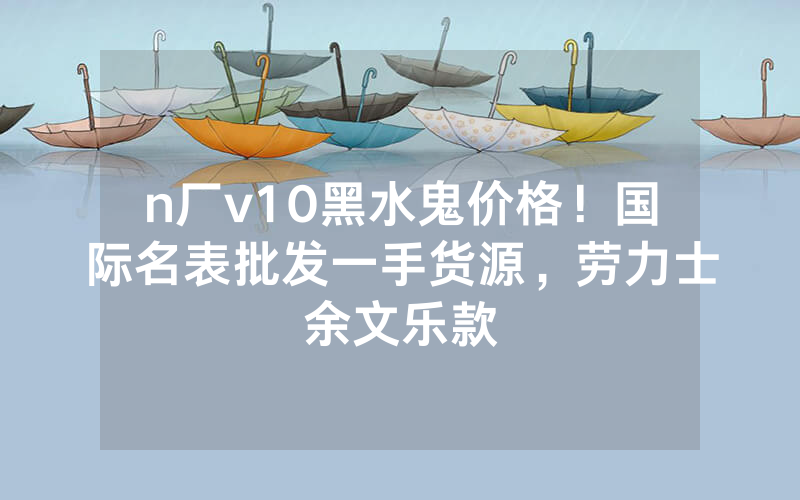 n厂v10黑水鬼价格！国际名表批发一手货源，劳力士余文乐款