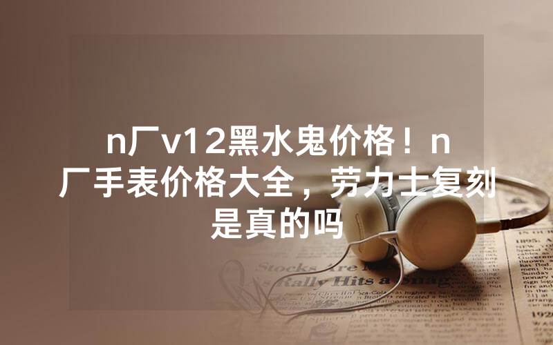 n厂v12黑水鬼价格！n厂手表价格大全，劳力士复刻是真的吗