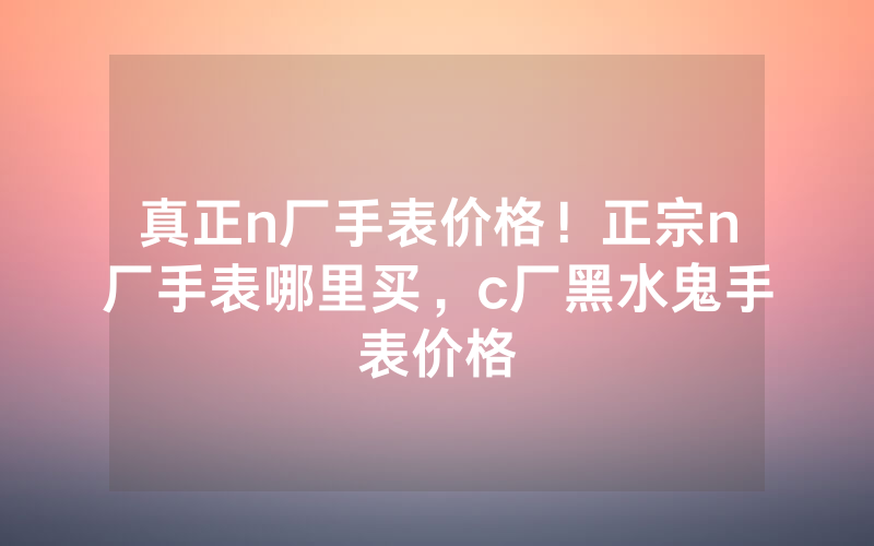 真正n厂手表价格！正宗n厂手表哪里买，c厂黑水鬼手表价格