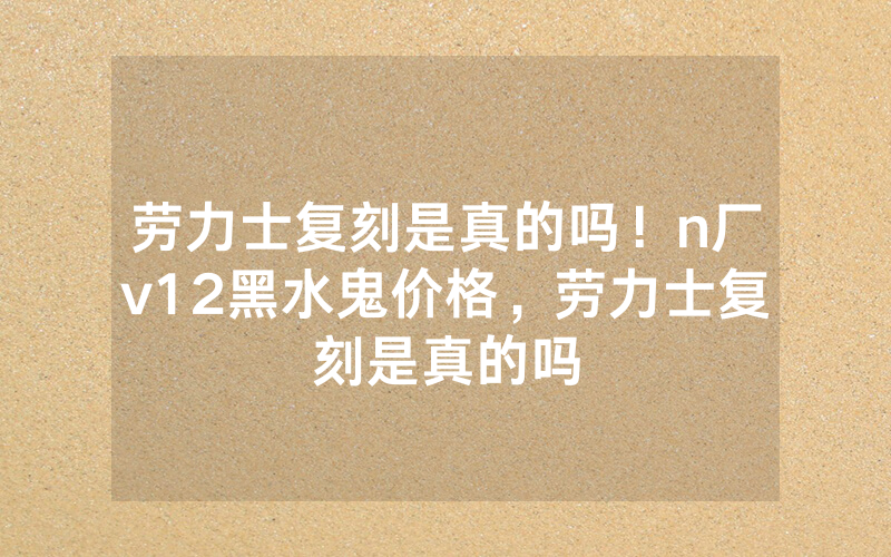 劳力士复刻是真的吗！n厂v12黑水鬼价格，劳力士复刻是真的吗