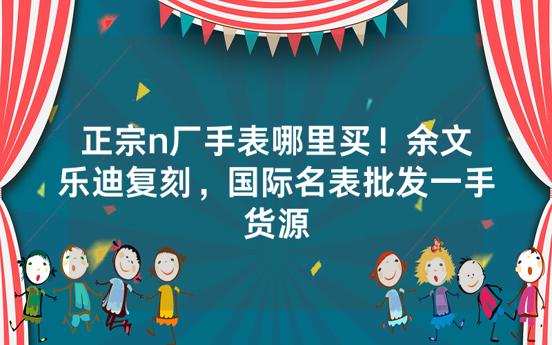 正宗n厂手表哪里买！余文乐迪复刻，国际名表批发一手货源