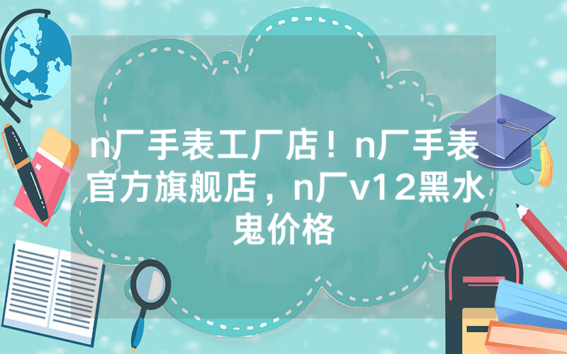 n厂手表工厂店！n厂手表官方旗舰店，n厂v12黑水鬼价格