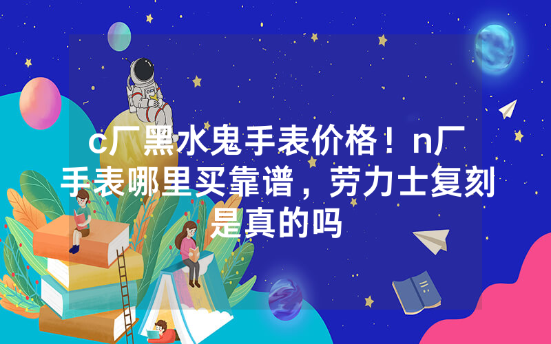 c厂黑水鬼手表价格！n厂手表哪里买靠谱，劳力士复刻是真的吗