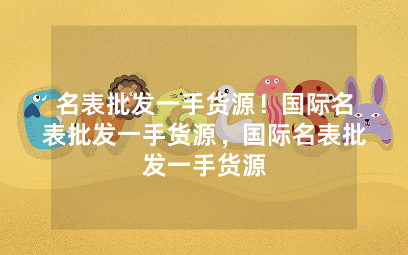名表批发一手货源！国际名表批发一手货源，国际名表批发一手货源