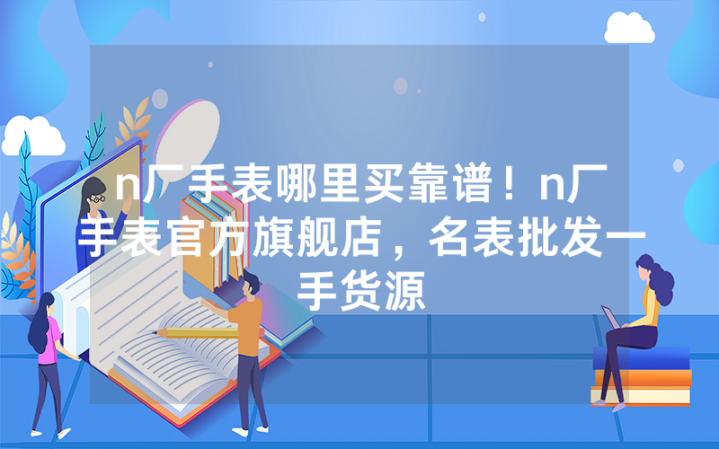 n厂手表哪里买靠谱！n厂手表官方旗舰店，名表批发一手货源