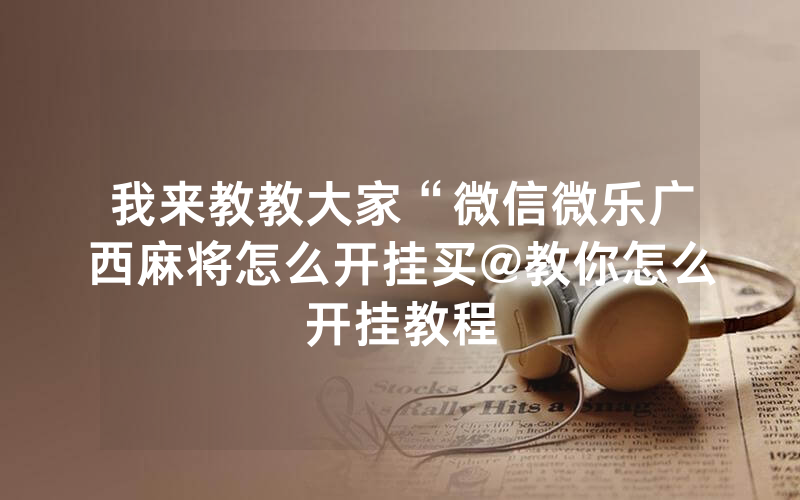 我来教教大家“微信微乐广西麻将怎么开挂买@教你怎么开挂教程