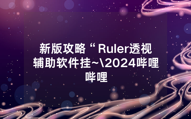 新版攻略“Ruler透视辅助软件挂~\2024哔哩哔哩