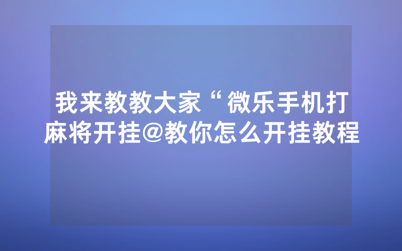 我来教教大家“微乐手机打麻将开挂@教你怎么开挂教程