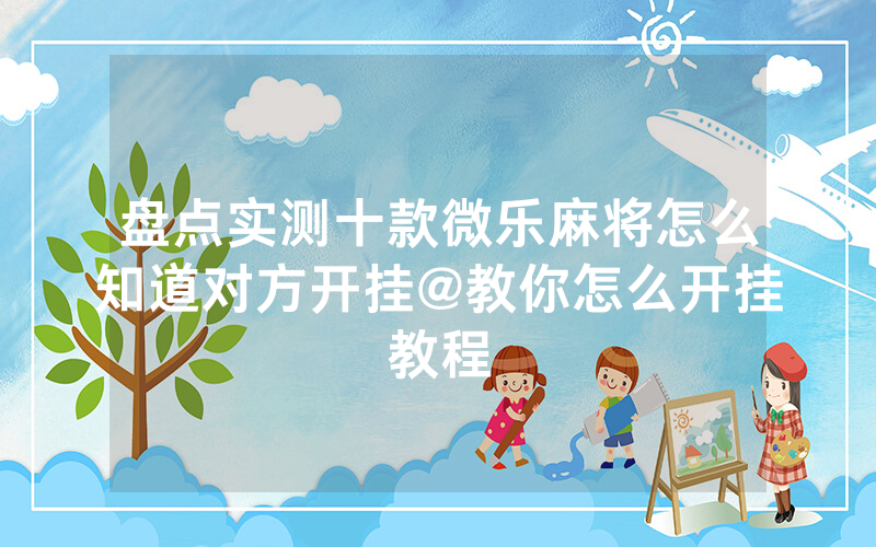 盘点实测十款微乐麻将怎么知道对方开挂@教你怎么开挂教程
