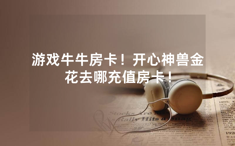 游戏牛牛房卡！开心神兽金花去哪充值房卡！
