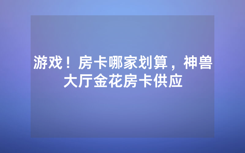 游戏！房卡哪家划算，神兽大厅金花房卡供应