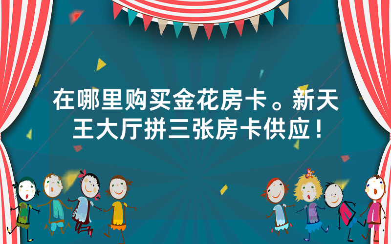 在哪里购买金花房卡。新天王大厅拼三张房卡供应！