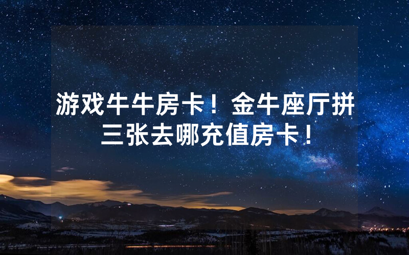 游戏牛牛房卡！金牛座厅拼三张去哪充值房卡！
