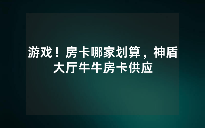 游戏！房卡哪家划算，神盾大厅牛牛房卡供应