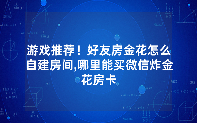 游戏推荐！好友房金花怎么自建房间,哪里能买微信炸金花房卡