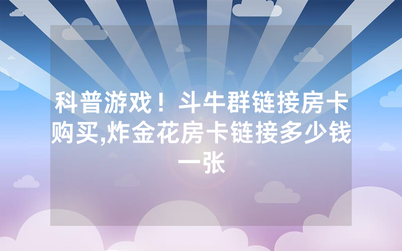 科普游戏！斗牛群链接房卡购买,炸金花房卡链接多少钱一张