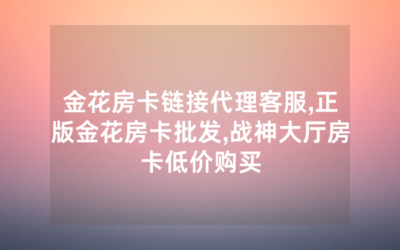 金花房卡链接代理客服,正版金花房卡批发,战神大厅房卡低价购买