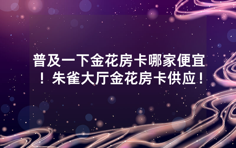 普及一下金花房卡哪家便宜！朱雀大厅金花房卡供应！