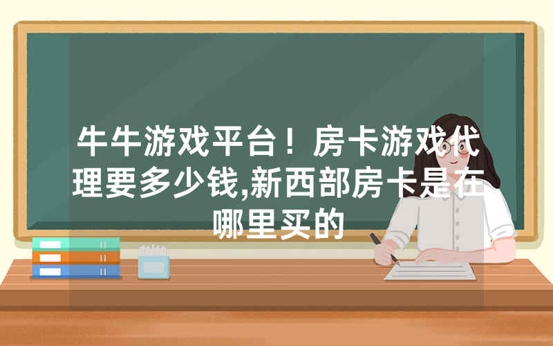 牛牛游戏平台！房卡游戏代理要多少钱,新西部房卡是在哪里买的