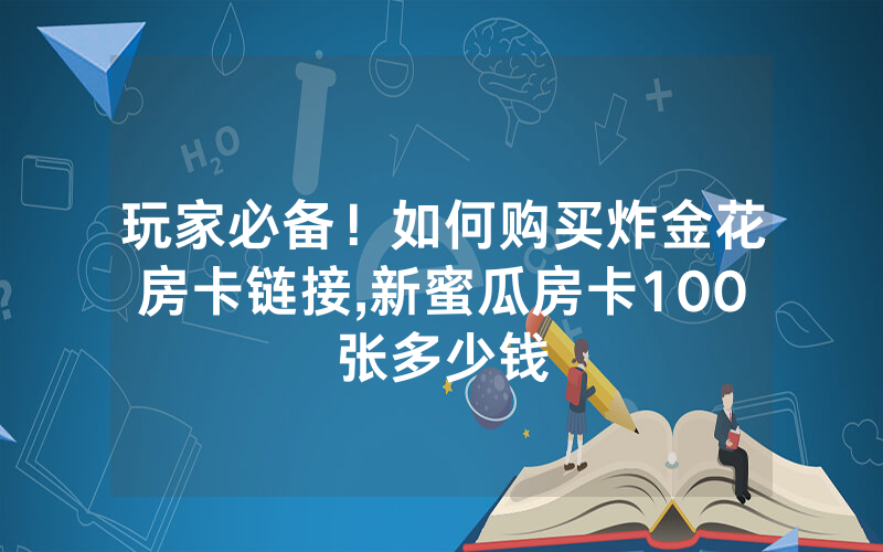 玩家必备！如何购买炸金花房卡链接,新蜜瓜房卡100张多少钱