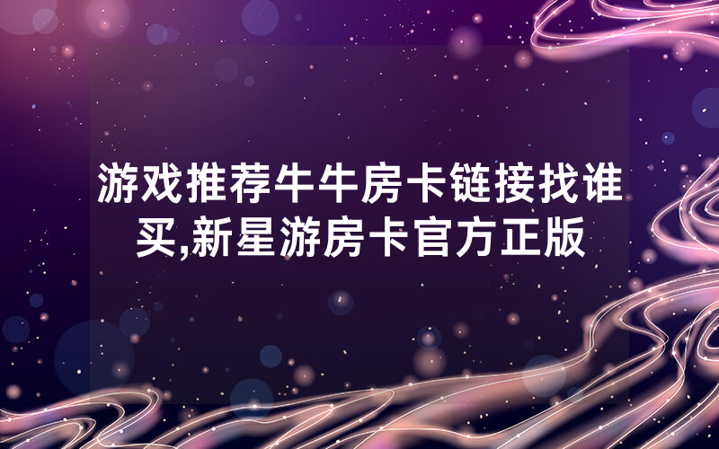 游戏推荐牛牛房卡链接找谁买,新星游房卡官方正版