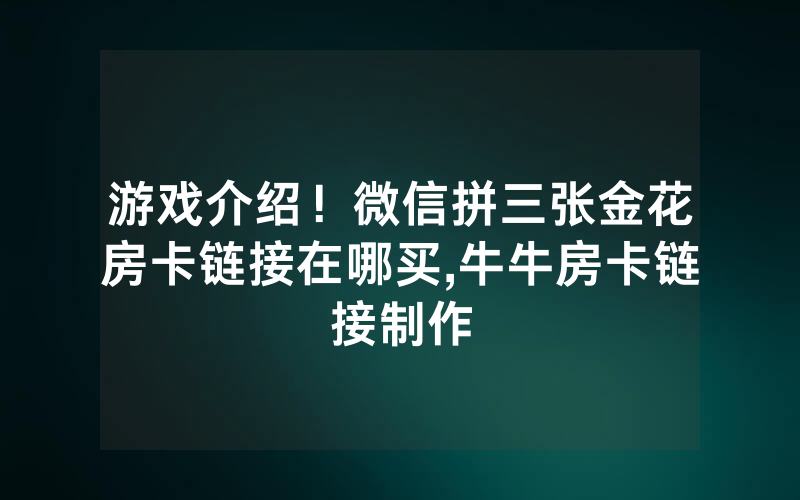 游戏介绍！微信拼三张金花房卡链接在哪买,牛牛房卡链接制作