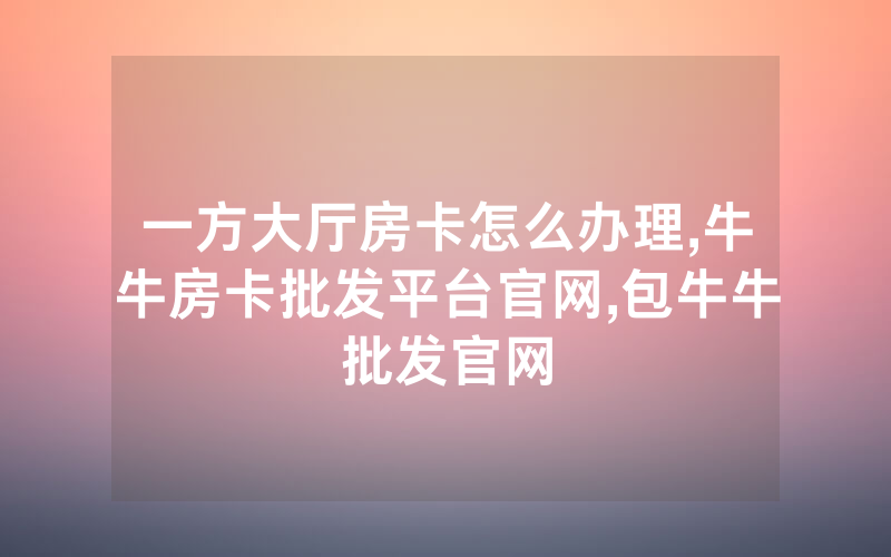 一方大厅房卡怎么办理,牛牛房卡批发平台官网,包牛牛批发官网