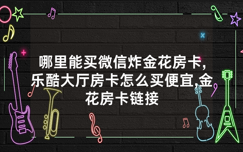 哪里能买微信炸金花房卡,乐酷大厅房卡怎么买便宜,金花房卡链接